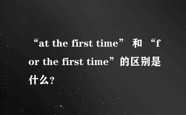 “at the first time” 和 “for the first time”的区别是什么？