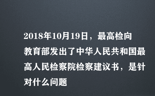 2018年10月19日，最高检向教育部发出了中华人民共和国最高人民检察院检察建议书，是针对什么问题