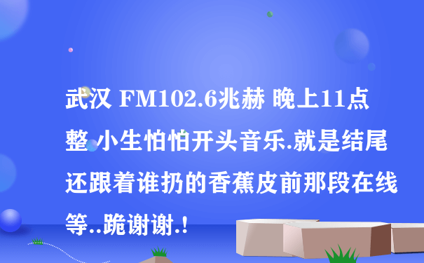 武汉 FM102.6兆赫 晚上11点整 小生怕怕开头音乐.就是结尾还跟着谁扔的香蕉皮前那段在线等..跪谢谢.!