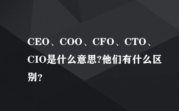 CEO、COO、CFO、CTO、CIO是什么意思?他们有什么区别？