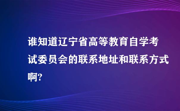 谁知道辽宁省高等教育自学考试委员会的联系地址和联系方式啊?