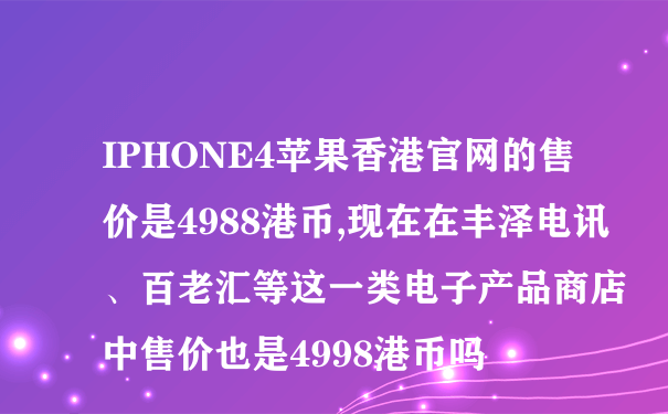 IPHONE4苹果香港官网的售价是4988港币,现在在丰泽电讯、百老汇等这一类电子产品商店中售价也是4998港币吗