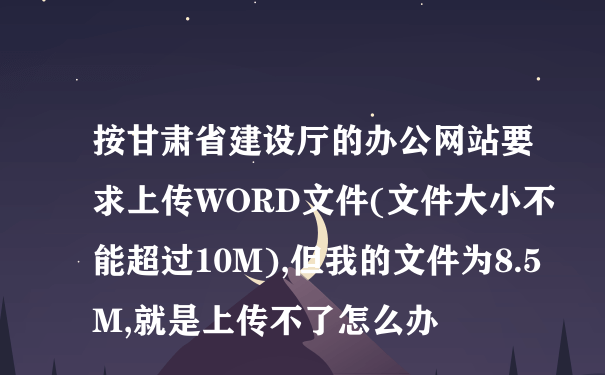 按甘肃省建设厅的办公网站要求上传WORD文件(文件大小不能超过10M),但我的文件为8.5M,就是上传不了怎么办