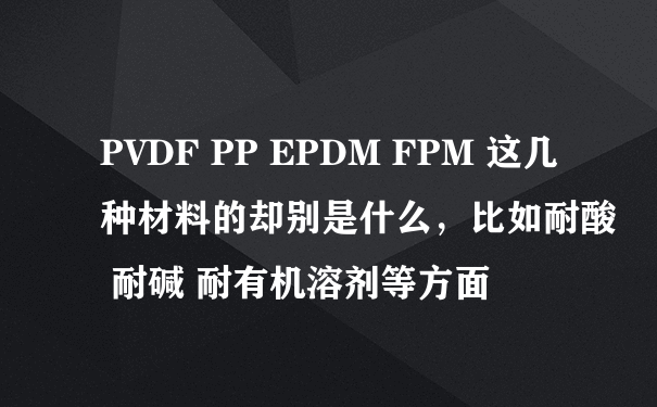 PVDF PP EPDM FPM 这几种材料的却别是什么，比如耐酸 耐碱 耐有机溶剂等方面