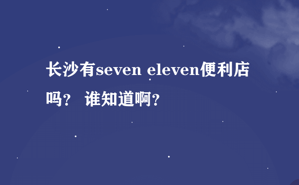 长沙有seven eleven便利店吗？ 谁知道啊？