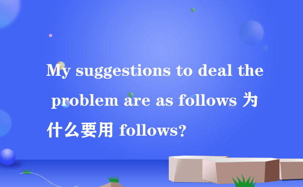 My suggestions to deal the problem are as follows 为什么要用 follows？