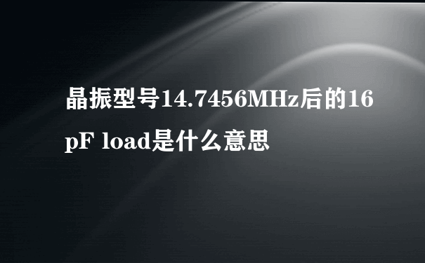 晶振型号14.7456MHz后的16pF load是什么意思