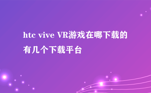 htc vive VR游戏在哪下载的 有几个下载平台