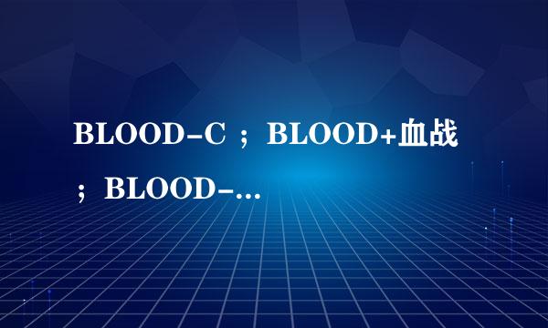 BLOOD-C ；BLOOD+血战 ；BLOOD-C剧场版 ；BLOOD最后的吸血鬼 。这4部动漫，有关系毛。
