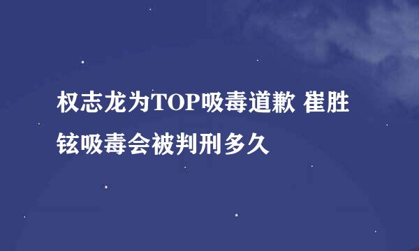 权志龙为TOP吸毒道歉 崔胜铉吸毒会被判刑多久