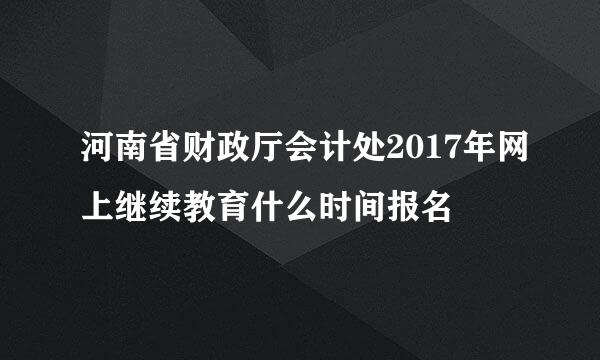 河南省财政厅会计处2017年网上继续教育什么时间报名