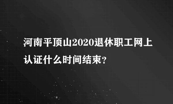 河南平顶山2020退休职工网上认证什么时间结束？