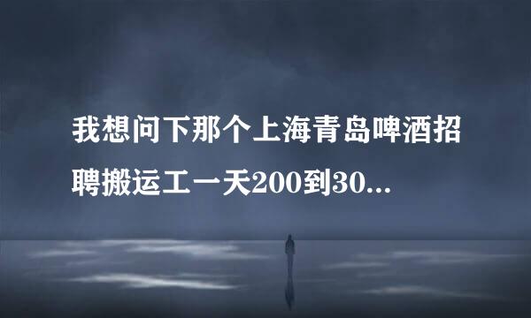 我想问下那个上海青岛啤酒招聘搬运工一天200到300是真的还是假的！！