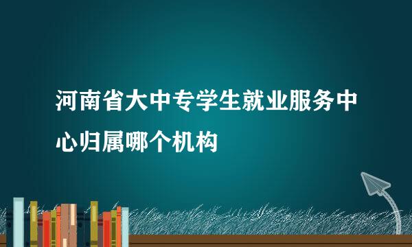 河南省大中专学生就业服务中心归属哪个机构