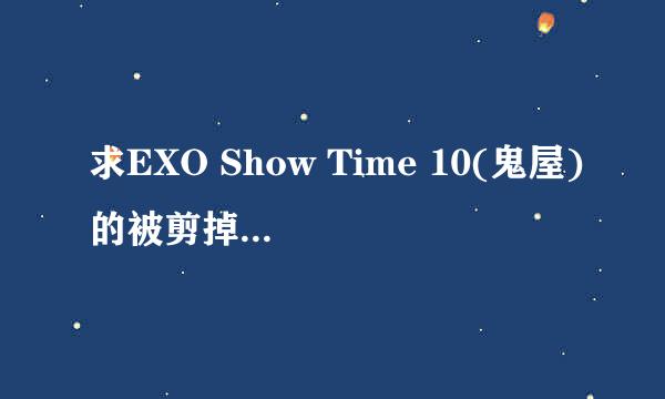 求EXO Show Time 10(鬼屋)的被剪掉镜头。（KAI和灿烈进鬼屋的镜头没放）谁有啊？！