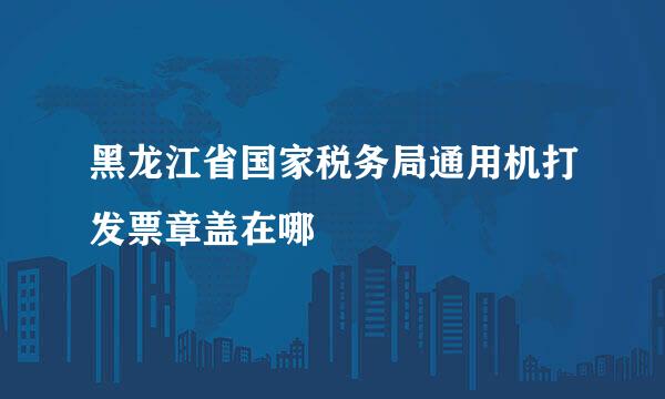 黑龙江省国家税务局通用机打发票章盖在哪