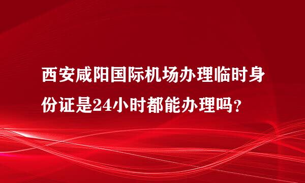 西安咸阳国际机场办理临时身份证是24小时都能办理吗？