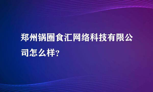 郑州锅圈食汇网络科技有限公司怎么样？