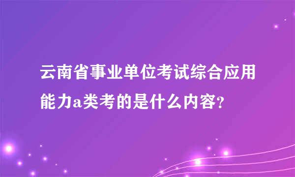 云南省事业单位考试综合应用能力a类考的是什么内容？