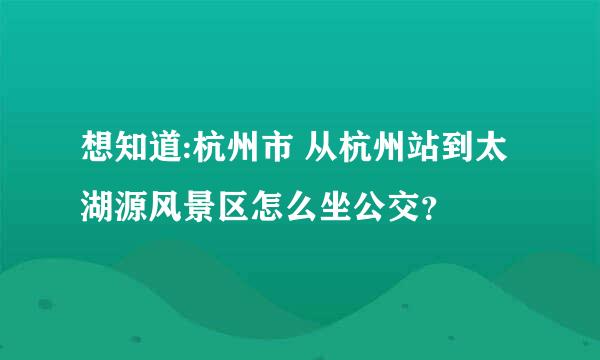 想知道:杭州市 从杭州站到太湖源风景区怎么坐公交？