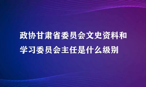 政协甘肃省委员会文史资料和学习委员会主任是什么级别