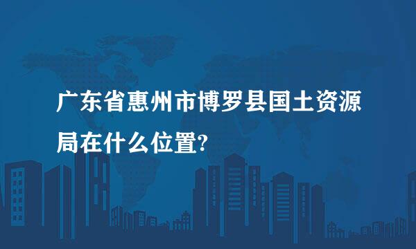 广东省惠州市博罗县国土资源局在什么位置?