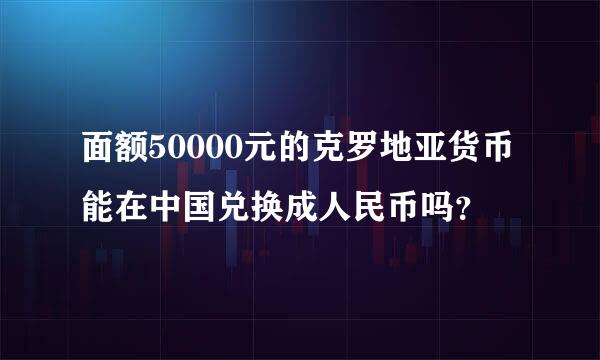面额50000元的克罗地亚货币能在中国兑换成人民币吗？