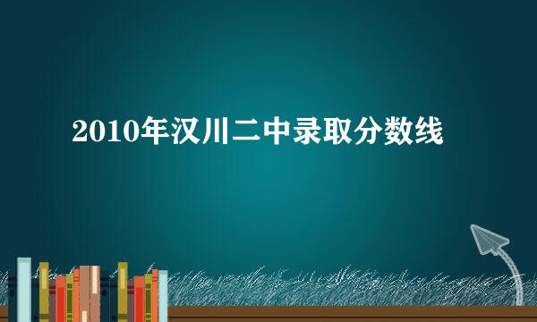 2010年汉川二中录取分数线