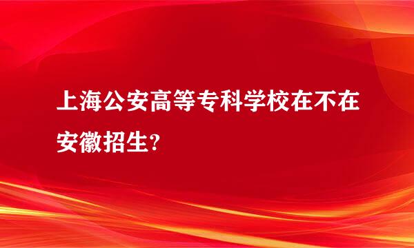 上海公安高等专科学校在不在安徽招生?