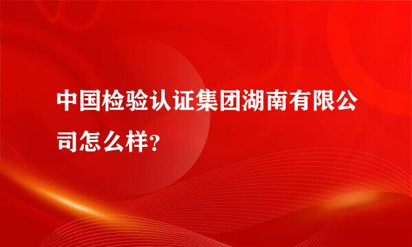 中国检验认证集团湖南有限公司怎么样？
