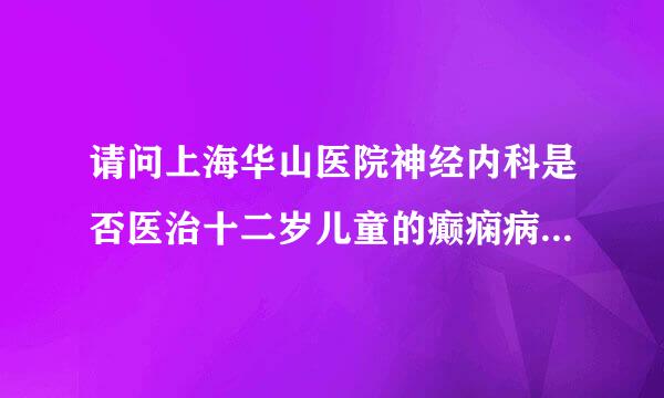 请问上海华山医院神经内科是否医治十二岁儿童的癫痫病我小孩今年十二岁三月十六日在上海闵行儿科医院确诊