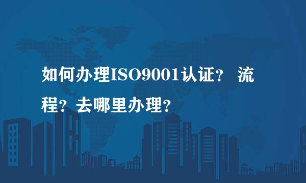 如何办理ISO9001认证？ 流程？去哪里办理？
