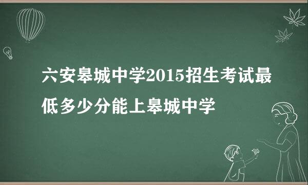六安皋城中学2015招生考试最低多少分能上皋城中学