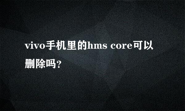 vivo手机里的hms core可以删除吗？