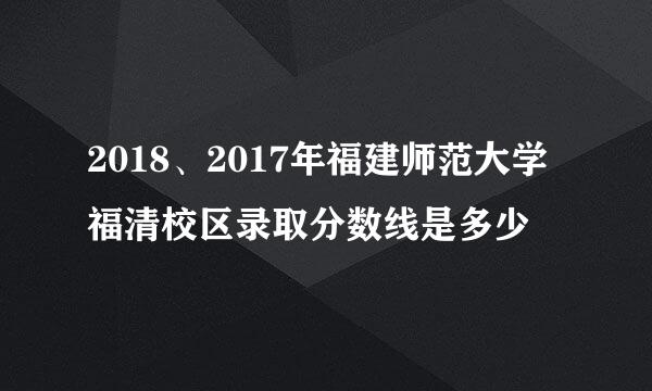 2018、2017年福建师范大学福清校区录取分数线是多少