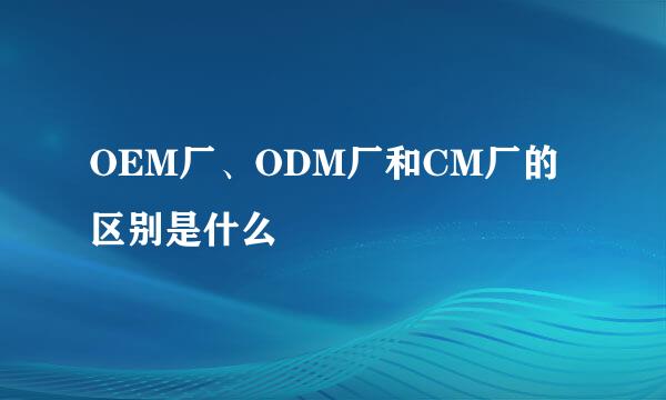 OEM厂、ODM厂和CM厂的区别是什么