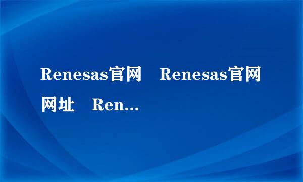 Renesas官网 Renesas官网网址 Renesas来自中文官网哪个才是？我帝考露选孙鸡欢
