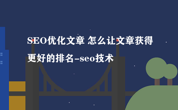 SEO优化文章 怎么让文章获得更好的排名-seo技术